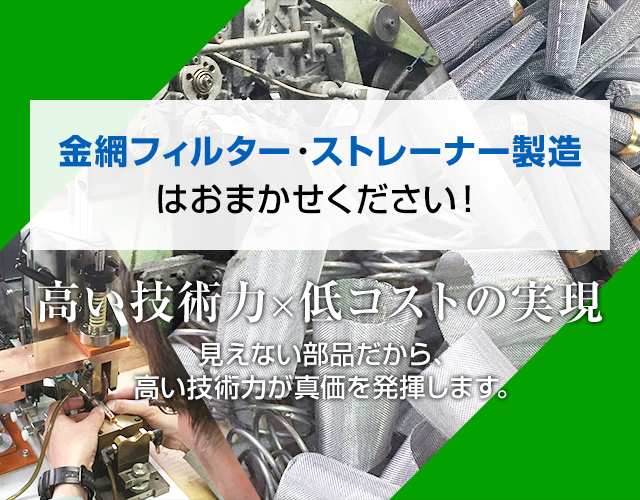 金網フィルター・ストレーナー製造はお任せください！高い技術力×低コストの実現 見えない部品だから、高い技術力が真価を発揮します。